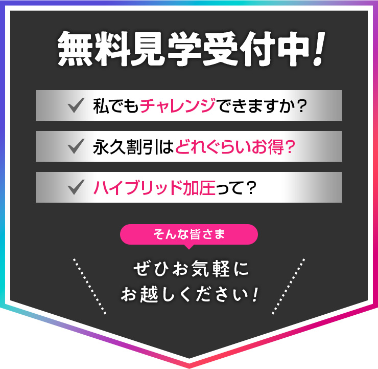 無料見学受付中! 私でもチャレンジできますか?・永久割引はどれくらいお得?・ハイブリッド加圧って? そんな皆さま、ぜひお気軽にお越しください!